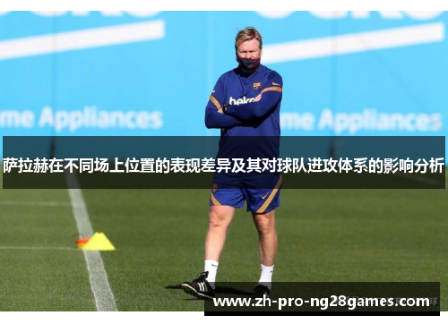 萨拉赫在不同场上位置的表现差异及其对球队进攻体系的影响分析 萨拉赫在不同场上位置的表现差异及其对球队进攻体系的影响分析