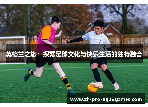 英格兰之旅：探索足球文化与快乐生活的独特融合