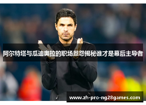 阿尔特塔与瓜迪奥拉的职场恩怨揭秘谁才是幕后主导者 阿尔特塔与瓜迪奥拉的职场恩怨揭秘谁才是幕后主导者