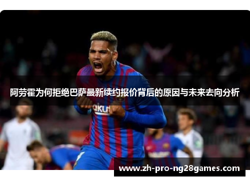 阿劳霍为何拒绝巴萨最新续约报价背后的原因与未来去向分析 阿劳霍为何拒绝巴萨最新续约报价背后的原因与未来去向分析