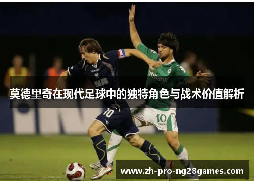 莫德里奇在现代足球中的独特角色与战术价值解析 莫德里奇在现代足球中的独特角色与战术价值解析